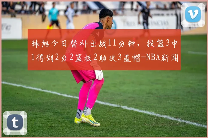 韩旭今日替补出战11分钟,投篮3中1得到2分2篮板2助攻3盖帽-NBA新闻