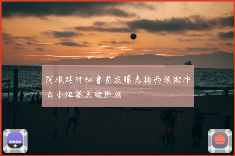 阿根廷对秘鲁首发曝光梅西领衔冲击小组赛关键胜利