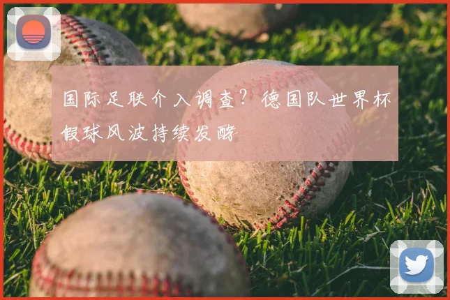 国际足联介入调查?德国队世界杯假球风波持续发酵