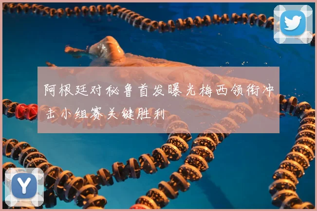 阿根廷对秘鲁首发曝光梅西领衔冲击小组赛关键胜利