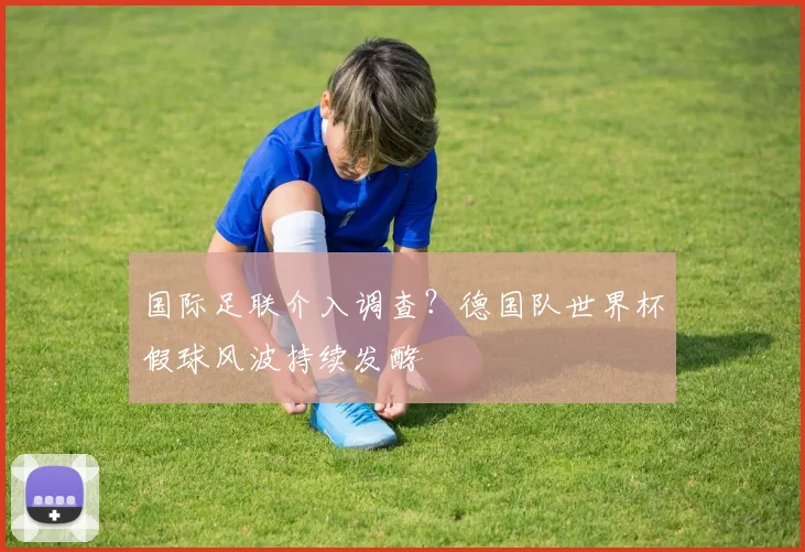 国际足联介入调查?德国队世界杯假球风波持续发酵