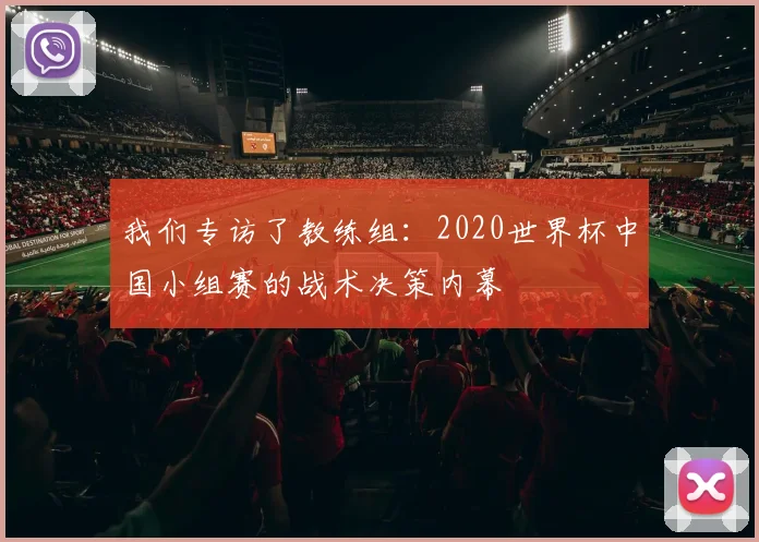 我们专访了教练组:2020世界杯中国小组赛的战术决策内幕