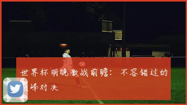 世界杯明晚激战前瞻:不容错过的巅峰对决