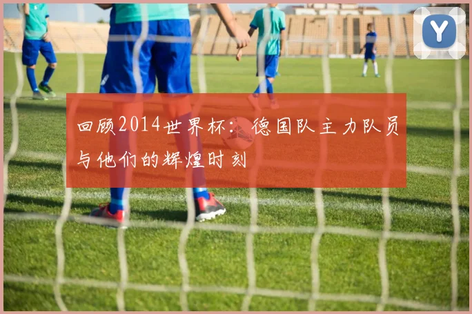 回顾2014世界杯:德国队主力队员与他们的辉煌时刻