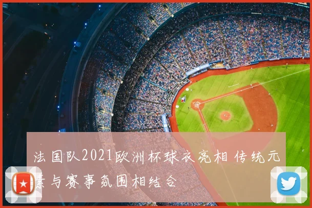 法国队2021欧洲杯球衣亮相 传统元素与赛事氛围相结合