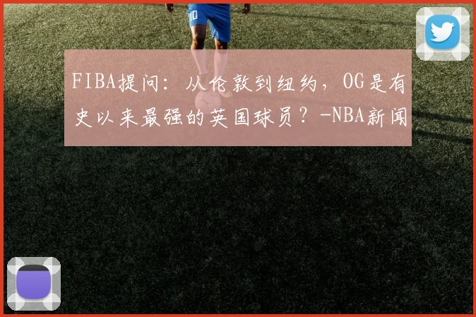 FIBA提问：从伦敦到纽约，OG是有史以来最强的英国球员？-NBA新闻