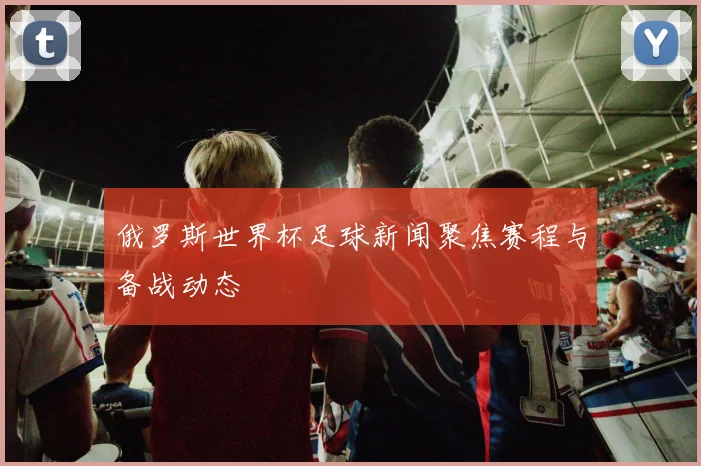 俄罗斯世界杯足球新闻聚焦赛程与备战动态