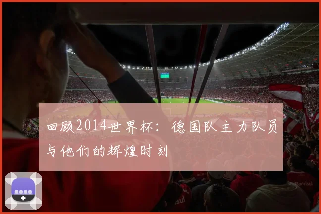 回顾2014世界杯：德国队主力队员与他们的辉煌时刻