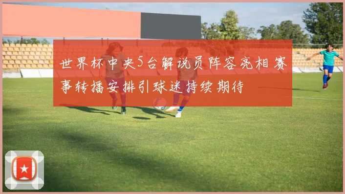 世界杯中央5台解说员阵容亮相 赛事转播安排引球迷持续期待