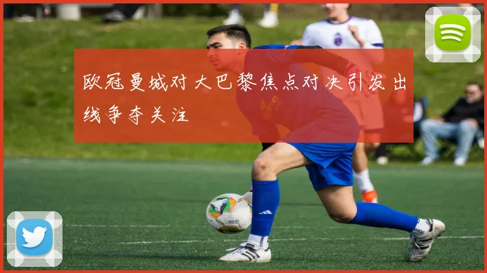欧冠曼城对大巴黎焦点对决引发出线争夺关注