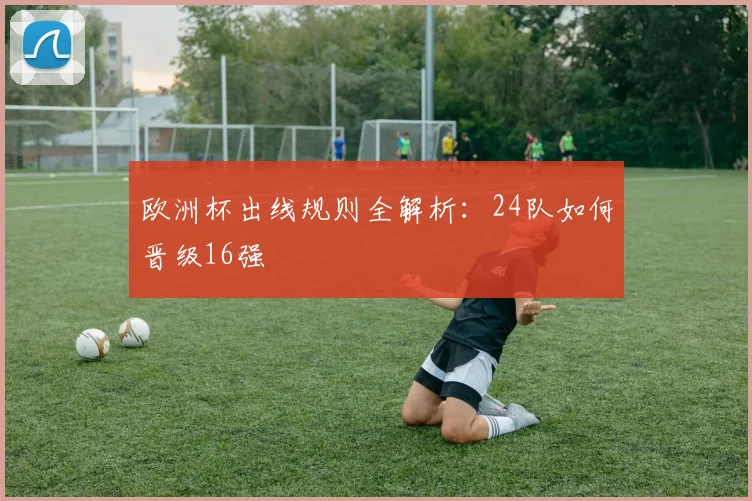 欧洲杯出线规则全解析:24队如何晋级16强