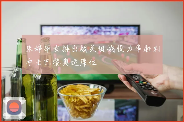 朱婷率女排出战关键战役力争胜利冲击巴黎奥运席位