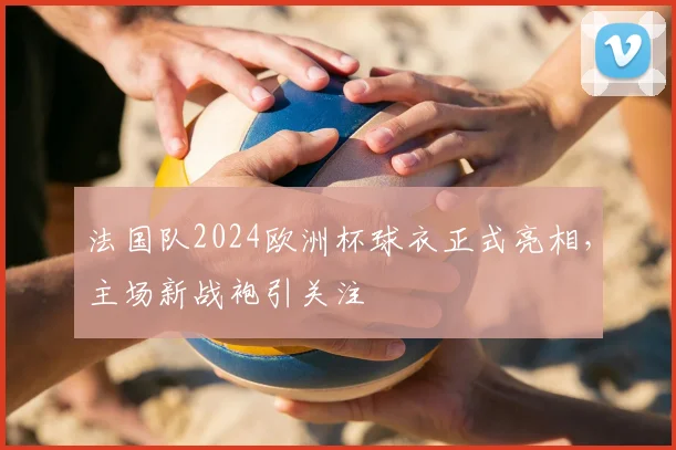 法国队2024欧洲杯球衣正式亮相，主场新战袍引关注