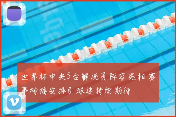 世界杯中央5台解说员阵容亮相 赛事转播安排引球迷持续期待