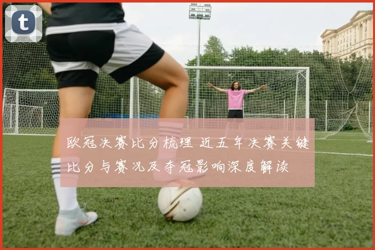 欧冠决赛比分梳理 近五年决赛关键比分与赛况及夺冠影响深度解读