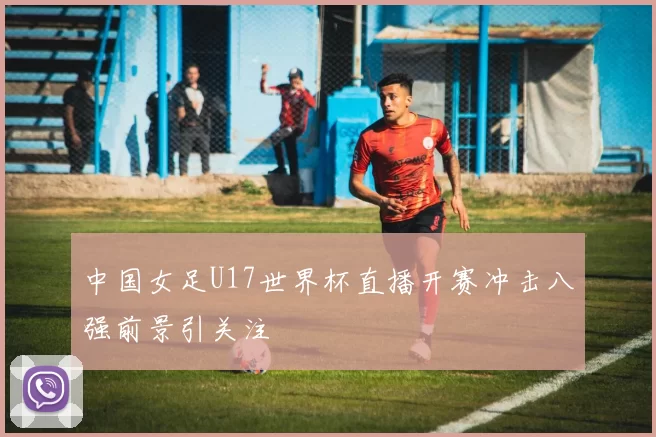 中国女足U17世界杯直播开赛冲击八强前景引关注