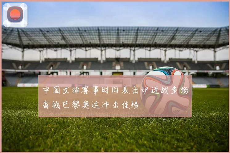 中国女排赛事时间表出炉连战多场备战巴黎奥运冲击佳绩