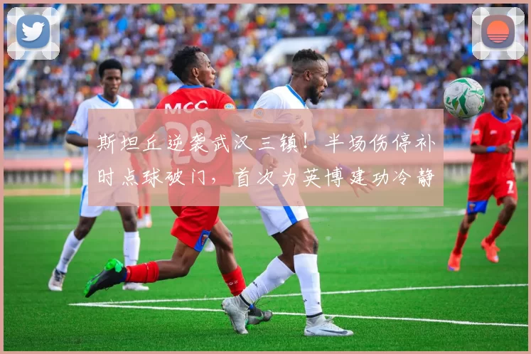 斯坦丘逆袭武汉三镇!半场伤停补时点球破门,首次为英博建功冷静庆祝_大连_进球_比赛