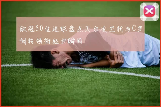 欧冠50佳进球盘点贝尔凌空斩与C罗倒钩领衔经典瞬间