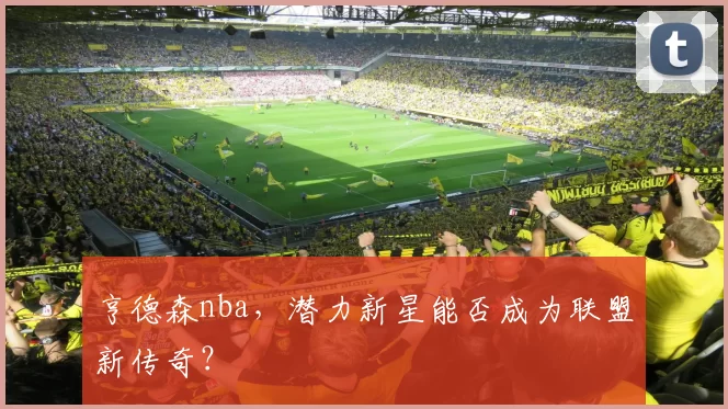 亨德森nba，潜力新星能否成为联盟新传奇？