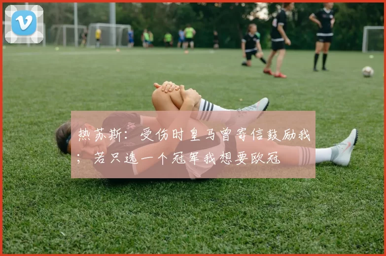 热苏斯：受伤时皇马曾寄信鼓励我；若只选一个冠军我想要欧冠