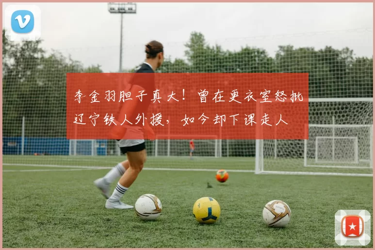 李金羽胆子真大！曾在更衣室怒批辽宁铁人外援，如今却下课走人