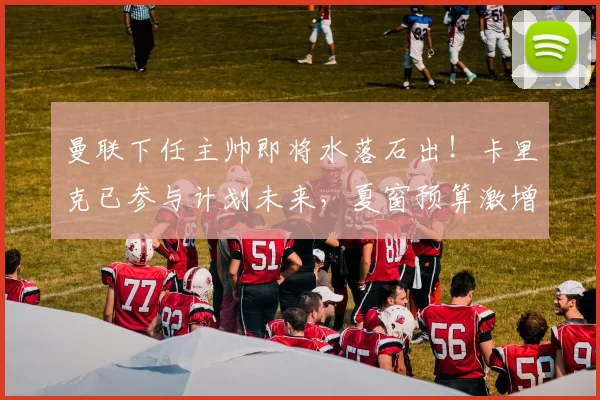 曼联下任主帅即将水落石出！卡里克已参与计划未来，夏窗预算激增