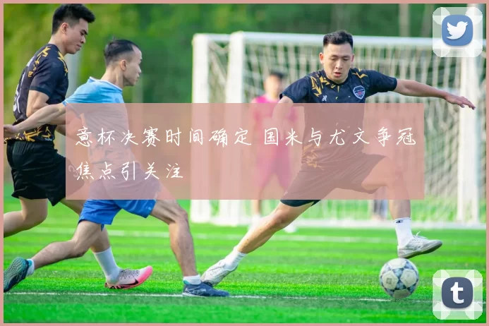 意杯决赛时间确定 国米与尤文争冠焦点引关注