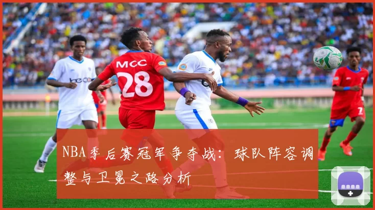 NBA季后赛冠军争夺战：球队阵容调整与卫冕之路分析