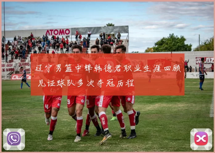 辽宁男篮中锋韩德君职业生涯回顾 见证球队多次夺冠历程