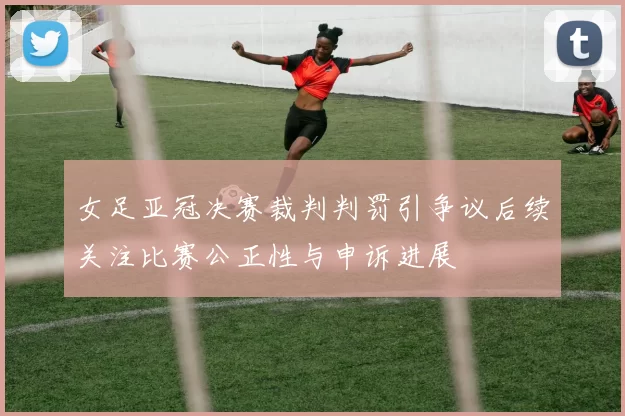女足亚冠决赛裁判判罚引争议后续关注比赛公正性与申诉进展