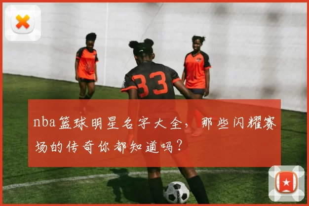 nba篮球明星名字大全，那些闪耀赛场的传奇你都知道吗？