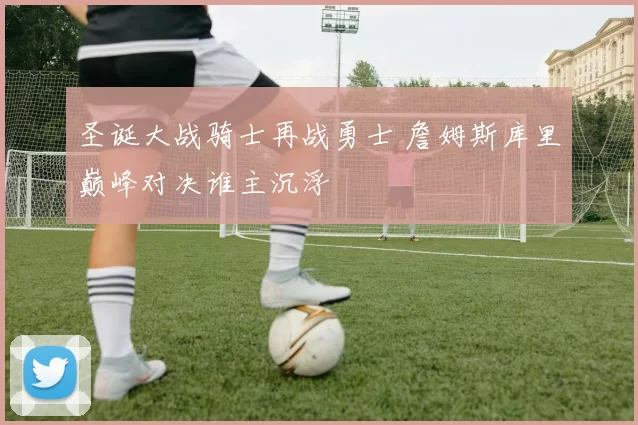 圣诞大战骑士再战勇士 詹姆斯库里巅峰对决谁主沉浮