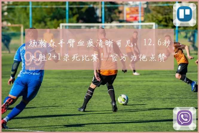 杨瀚森手臂血痕清晰可见，12.6秒决胜2+1杀死比赛！官方为他点赞