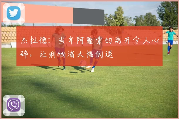 杰拉德:当年阿隆索的离开令人心碎,让利物浦大幅倒退