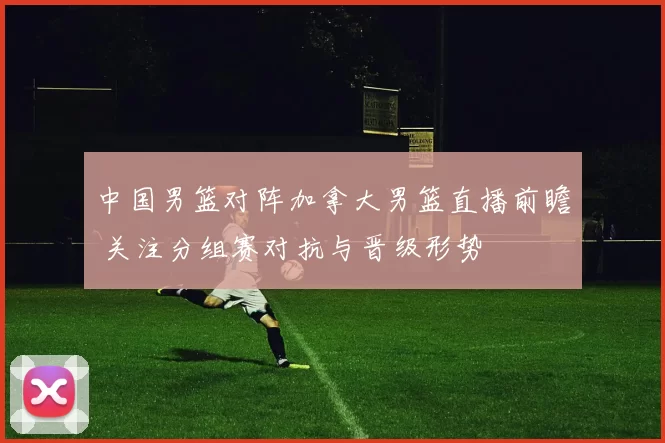 中国男篮对阵加拿大男篮直播前瞻 关注分组赛对抗与晋级形势
