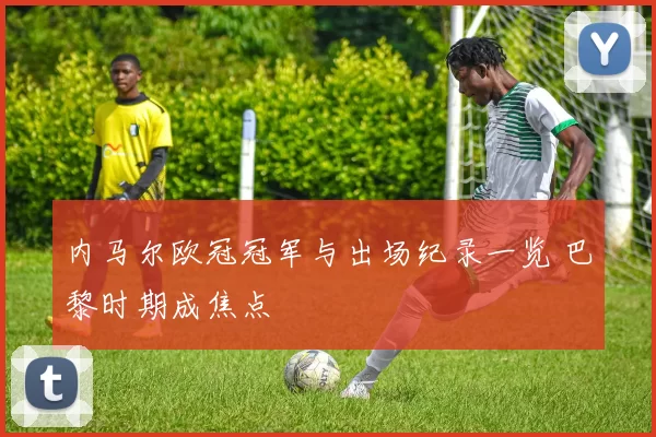 内马尔欧冠冠军与出场纪录一览 巴黎时期成焦点