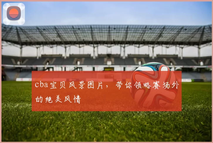 cba宝贝风景图片,带你领略赛场外的绝美风情