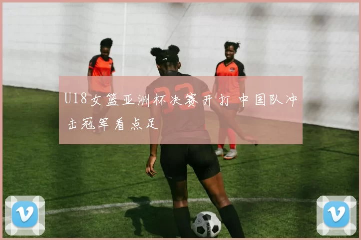 U18女篮亚洲杯决赛开打 中国队冲击冠军看点足