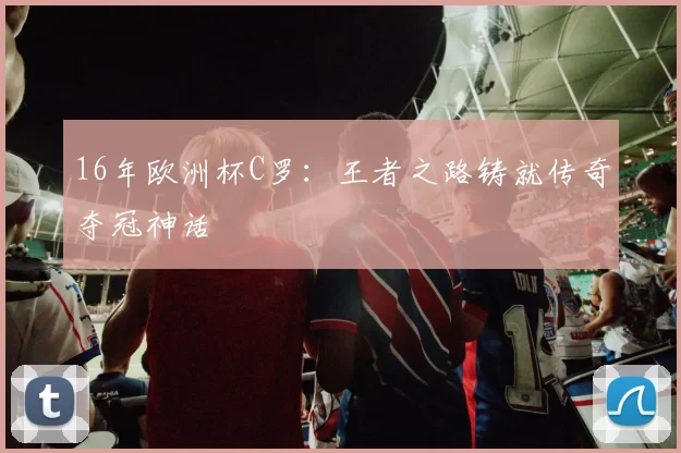 16年欧洲杯C罗：王者之路铸就传奇夺冠神话