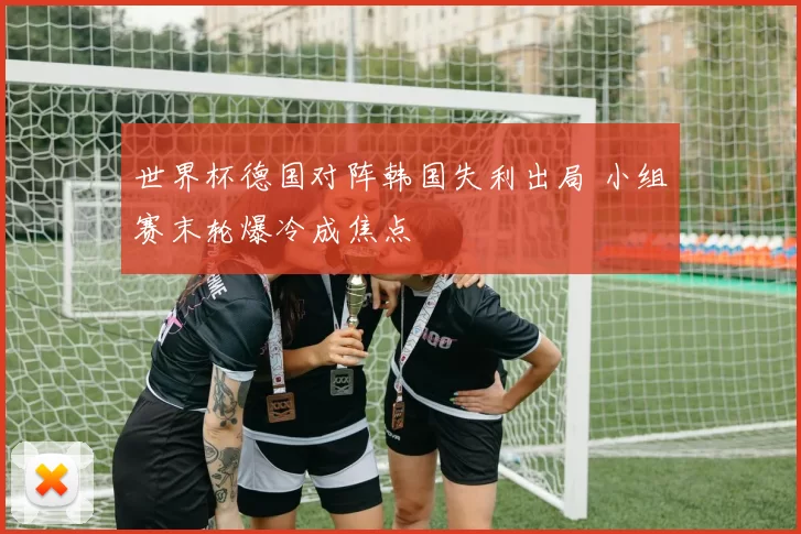 世界杯德国对阵韩国失利出局 小组赛末轮爆冷成焦点