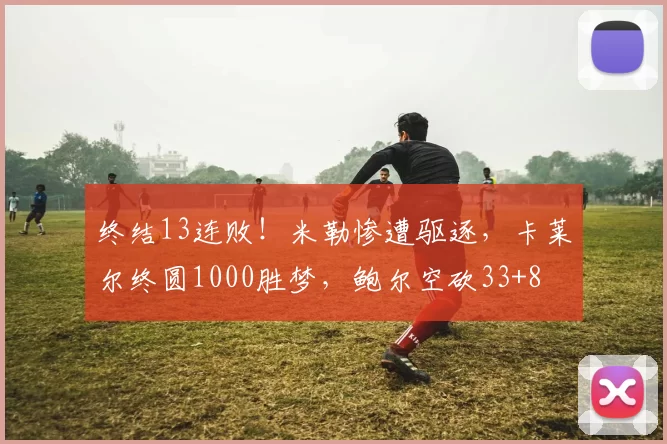 终结13连败！米勒惨遭驱逐，卡莱尔终圆1000胜梦，鲍尔空砍33+8