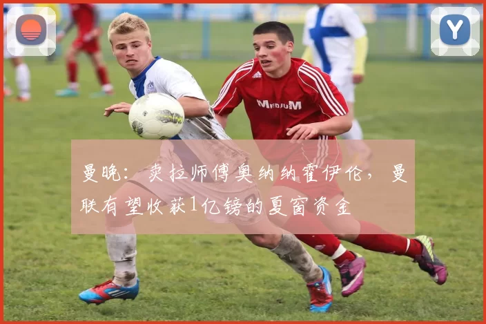 曼晚:卖拉师傅奥纳纳霍伊伦,曼联有望收获1亿镑的夏窗资金