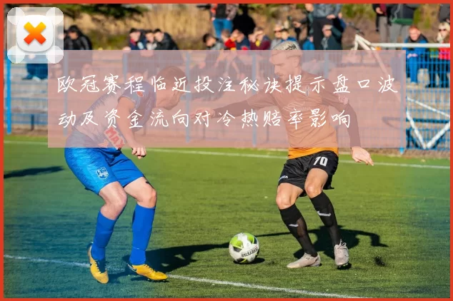 欧冠赛程临近投注秘诀提示盘口波动及资金流向对冷热赔率影响
