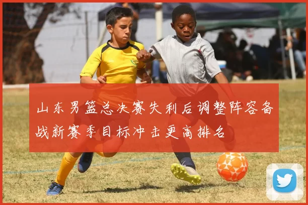山东男篮总决赛失利后调整阵容备战新赛季目标冲击更高排名