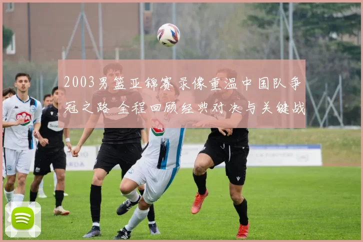 2003男篮亚锦赛录像重温中国队争冠之路 全程回顾经典对决与关键战役