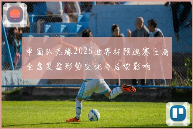 中国队无缘2026世界杯预选赛出局全盘复盘形势变化与后续影响