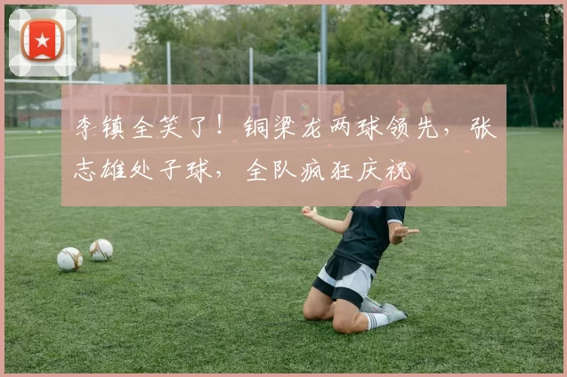 李镇全笑了!铜梁龙两球领先,张志雄处子球,全队疯狂庆祝