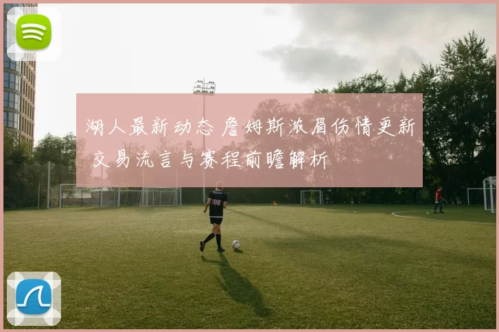 湖人最新动态 詹姆斯浓眉伤情更新 交易流言与赛程前瞻解析