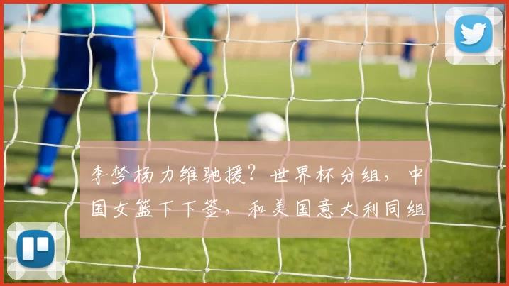 李梦杨力维驰援？世界杯分组，中国女篮下下签，和美国意大利同组